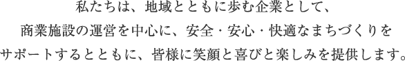 私たちは、地域とともに歩む企業として、商業施設の運営を中心に、安全・安心・快適なまちづくりをサポートするとともに、皆様に笑顔と喜びと楽しみを提供します。