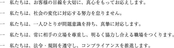 一　私たちは、お客様の目線を大切に、真心をもってお応えします。一　私たちは、社会の変化に対応する努力を怠りません。一　私たちは、一人ひとりが問題意識を持ち、真摯に対応します。一　私たちは、常に相手の立場を尊重し、明るく協力し合える職場をつくります。一　私たちは、法令・規則を遵守し、コンプライアンスを推進します。