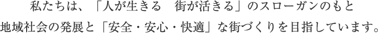 私たちは、『人が生きる　街が生きる』のスローガンのもと　地域社会の発展と『安全・安心・快適』な街づくりを目指しています。